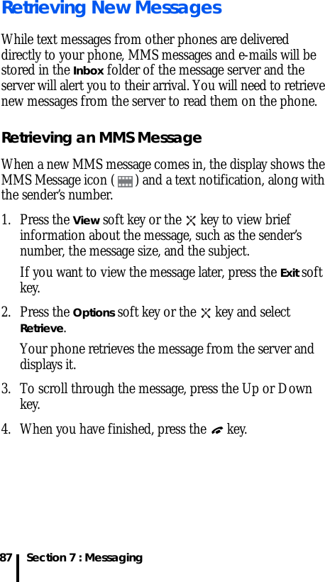 Section 7 : Messaging87Retrieving New MessagesWhile text messages from other phones are delivered directly to your phone, MMS messages and e-mails will be stored in the Inbox folder of the message server and the server will alert you to their arrival. You will need to retrieve new messages from the server to read them on the phone.Retrieving an MMS MessageWhen a new MMS message comes in, the display shows the MMS Message icon ( ) and a text notification, along with the sender’s number.1. Press the View soft key or the   key to view brief information about the message, such as the sender’s number, the message size, and the subject. If you want to view the message later, press the Exit soft key.2. Press the Options soft key or the   key and select Retrieve.Your phone retrieves the message from the server and displays it.3. To scroll through the message, press the Up or Down key.4. When you have finished, press the   key.