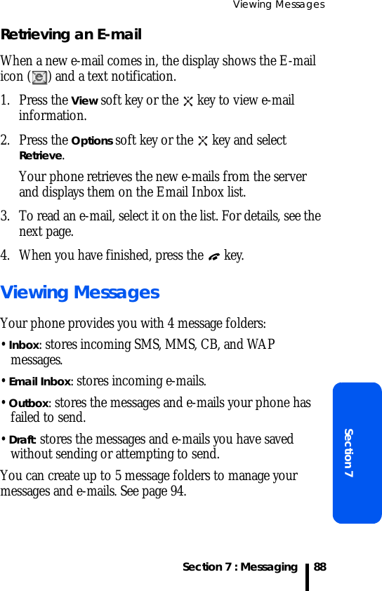 Viewing MessagesSection 7 : MessagingSection 788Retrieving an E-mailWhen a new e-mail comes in, the display shows the E-mail icon ( ) and a text notification.1. Press the View soft key or the   key to view e-mail information.2. Press the Options soft key or the   key and select Retrieve. Your phone retrieves the new e-mails from the server and displays them on the Email Inbox list.3. To read an e-mail, select it on the list. For details, see the next page.4. When you have finished, press the   key.Viewing MessagesYour phone provides you with 4 message folders:• Inbox: stores incoming SMS, MMS, CB, and WAP messages.• Email Inbox: stores incoming e-mails.• Outbox: stores the messages and e-mails your phone has failed to send.• Draft: stores the messages and e-mails you have saved without sending or attempting to send.You can create up to 5 message folders to manage your messages and e-mails. See page 94.