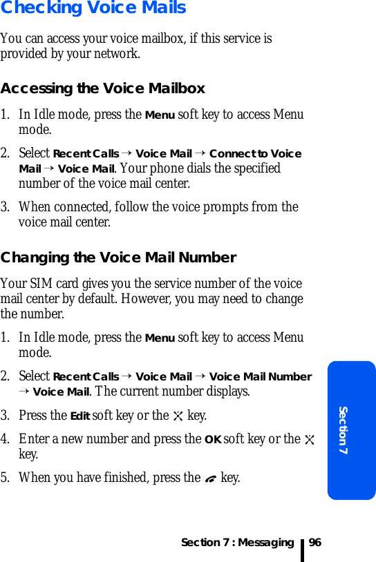 Section 7 : MessagingSection 796Checking Voice MailsYou can access your voice mailbox, if this service is provided by your network. Accessing the Voice Mailbox1. In Idle mode, press the Menu soft key to access Menu mode.2. Select Recent Calls → Voice Mail → Connect to Voice Mail → Voice Mail. Your phone dials the specified number of the voice mail center. 3. When connected, follow the voice prompts from the voice mail center.Changing the Voice Mail NumberYour SIM card gives you the service number of the voice mail center by default. However, you may need to change the number.1. In Idle mode, press the Menu soft key to access Menu mode.2. Select Recent Calls → Voice Mail → Voice Mail Number → Voice Mail. The current number displays.3. Press the Edit soft key or the   key.4. Enter a new number and press the OK soft key or the   key.5. When you have finished, press the   key.