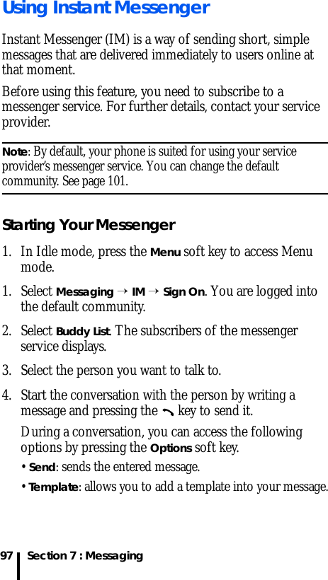 Section 7 : Messaging97Using Instant MessengerInstant Messenger (IM) is a way of sending short, simple messages that are delivered immediately to users online at that moment.Before using this feature, you need to subscribe to a messenger service. For further details, contact your service provider.Note: By default, your phone is suited for using your service provider’s messenger service. You can change the default community. See page 101.Starting Your Messenger1. In Idle mode, press the Menu soft key to access Menu mode.1. Select Messaging → IM → Sign On. You are logged into the default community.2. Select Buddy List. The subscribers of the messenger service displays.3. Select the person you want to talk to.4. Start the conversation with the person by writing a message and pressing the   key to send it.During a conversation, you can access the following options by pressing the Options soft key.• Send: sends the entered message.• Template: allows you to add a template into your message.
