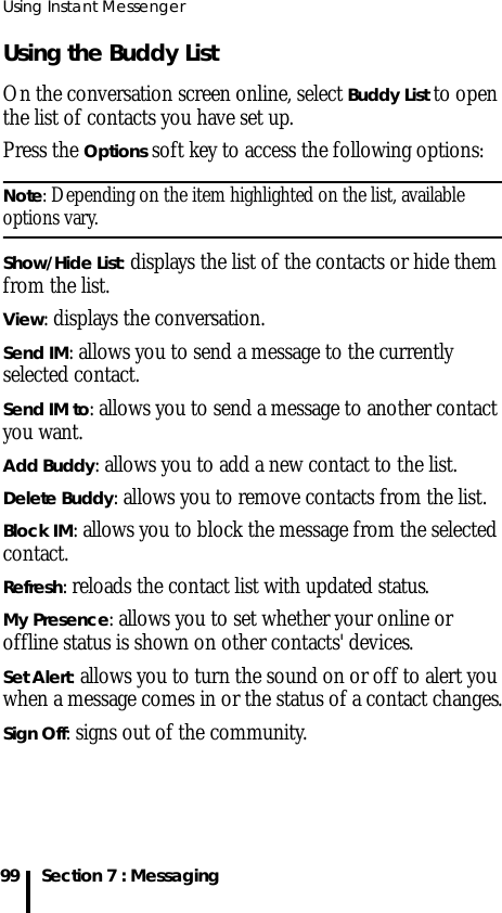 Using Instant Messenger99 Section 7 : MessagingUsing the Buddy ListOn the conversation screen online, select Buddy List to open the list of contacts you have set up.Press the Options soft key to access the following options:Note: Depending on the item highlighted on the list, available options vary.Show/Hide List: displays the list of the contacts or hide them from the list.View: displays the conversation.Send IM: allows you to send a message to the currently selected contact.Send IM to: allows you to send a message to another contact you want.Add Buddy: allows you to add a new contact to the list. Delete Buddy: allows you to remove contacts from the list.Block IM: allows you to block the message from the selected contact.Refresh: reloads the contact list with updated status.My Presence: allows you to set whether your online or offline status is shown on other contacts&apos; devices.Set Alert: allows you to turn the sound on or off to alert you when a message comes in or the status of a contact changes.Sign Off: signs out of the community.
