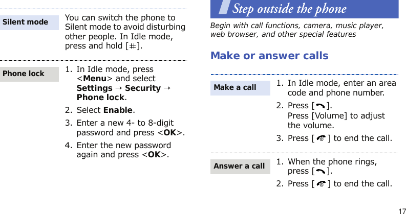 17Step outside the phoneBegin with call functions, camera, music player, web browser, and other special featuresMake or answer callsYou can switch the phone to Silent mode to avoid disturbing other people. In Idle mode, press and hold [ ].1. In Idle mode, press &lt;Menu&gt; and select Settings → Security → Phone lock.2. Select Enable.3. Enter a new 4- to 8-digit password and press &lt;OK&gt;.4. Enter the new password again and press &lt;OK&gt;.Silent modePhone lock1. In Idle mode, enter an area code and phone number.2. Press [ ].Press [Volume] to adjust the volume.3. Press [ ] to end the call.1. When the phone rings, press [ ].2. Press [ ] to end the call.Make a callAnswer a call