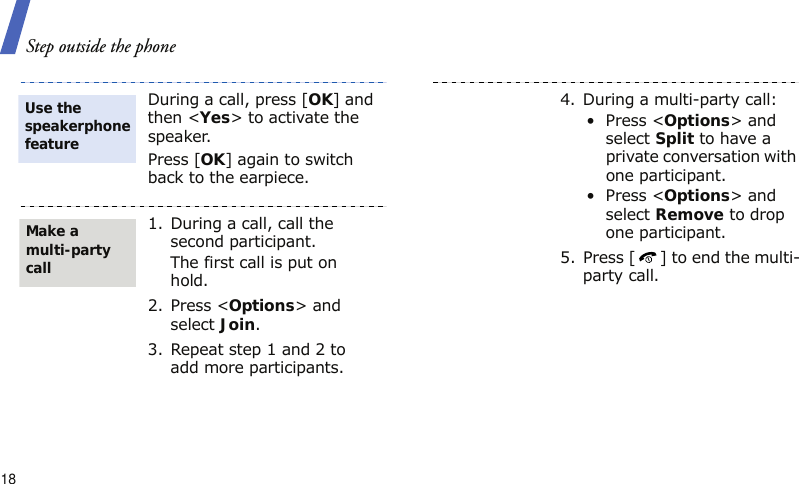 Step outside the phone18During a call, press [OK] and then &lt;Yes&gt; to activate the speaker.Press [OK] again to switch back to the earpiece.1. During a call, call the second participant.The first call is put on hold.2. Press &lt;Options&gt; and select Join.3. Repeat step 1 and 2 to add more participants.Use the speakerphone featureMake a multi-party call4. During a multi-party call:• Press &lt;Options&gt; and select Split to have a private conversation with one participant. • Press &lt;Options&gt; and select Remove to drop one participant.5. Press [ ] to end the multi-party call.