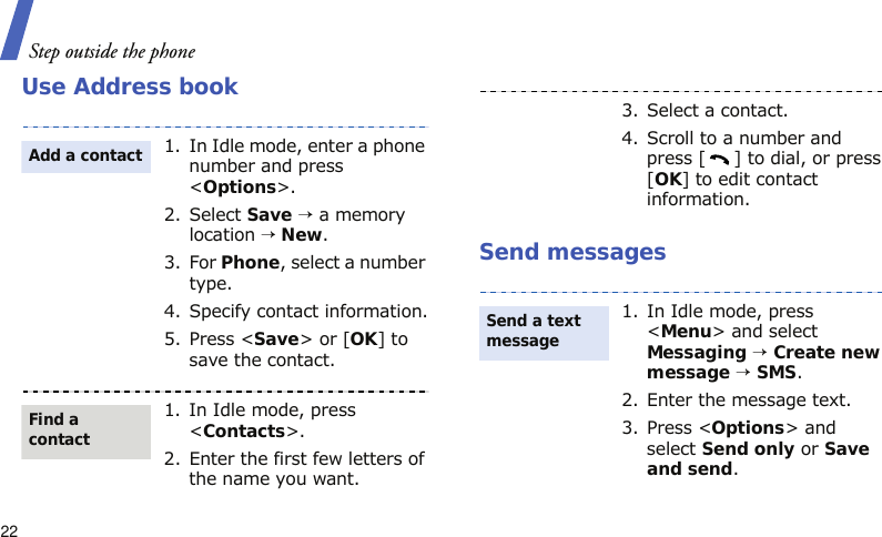 Step outside the phone22Use Address bookSend messages1. In Idle mode, enter a phone number and press &lt;Options&gt;.2. Select Save → a memory location → New.3. For Phone, select a number type.4. Specify contact information.5. Press &lt;Save&gt; or [OK] to save the contact.1. In Idle mode, press &lt;Contacts&gt;.2. Enter the first few letters of the name you want.Add a contactFind a contact3. Select a contact.4. Scroll to a number and press [ ] to dial, or press [OK] to edit contact information.1. In Idle mode, press &lt;Menu&gt; and select Messaging → Create new message → SMS.2. Enter the message text.3. Press &lt;Options&gt; and select Send only or Save and send.Send a text message 