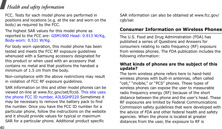 Health and safety information40FCC. Tests for each model phone are performed in positions and locations (e.g. at the ear and worn on the body) as required by the FCC.  The highest SAR values for this model phone as reported to the FCC are: GSM1900 Head: 0.913 W/Kg, Body-worn: 0.531 W/Kg.For body worn operation, this model phone has been tested and meets the FCC RF exposure guidelines whenused with a Samsung accessory designated for this product or when used with an accessory that contains no metal and that positions the handset a minimum of 1.5 cm from the body. Non-compliance with the above restrictions may result in violation of FCC RF exposure guidelines.SAR information on this and other model phones can be viewed on-line at www.fcc.gov/oet/fccid. This site uses the phone FCC ID number, A3LSGHP220 Sometimes it may be necessary to remove the battery pack to find the number. Once you have the FCC ID number for a particular phone, follow the instructions on the website and it should provide values for typical or maximum SAR for a particular phone. Additional product specific SAR information can also be obtained at www.fcc.gov/cgb/sar.Consumer Information on Wireless PhonesThe U.S. Food and Drug Administration (FDA) has published a series of Questions and Answers for consumers relating to radio frequency (RF) exposure from wireless phones. The FDA publication includes the following information:What kinds of phones are the subject of this update?The term wireless phone refers here to hand-held wireless phones with built-in antennas, often called “cell,” “mobile,” or “PCS” phones. These types of wireless phones can expose the user to measurable radio frequency energy (RF) because of the short distance between the phone and the user&apos;s head. These RF exposures are limited by Federal Communications Commission safety guidelines that were developed with the advice of FDA and other federal health and safety agencies. When the phone is located at greater distances from the user, the exposure to RF is 