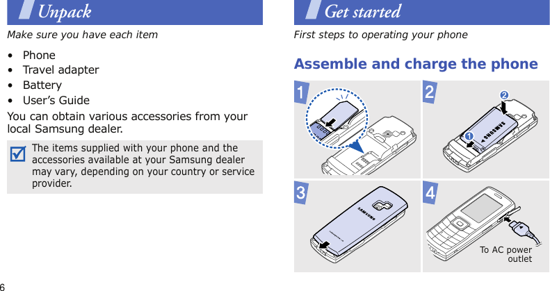 6UnpackMake sure you have each item•Phone• Travel adapter• Battery• User’s GuideYou can obtain various accessories from your local Samsung dealer.Get startedFirst steps to operating your phoneAssemble and charge the phoneThe items supplied with your phone and the accessories available at your Samsung dealer may vary, depending on your country or service provider.To A C  po w eroutlet