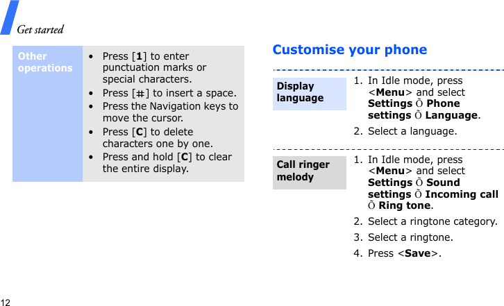 Get started12Customise your phoneOther operations• Press [1] to enter punctuation marks or special characters.• Press [ ] to insert a space.• Press the Navigation keys to move the cursor. • Press [C] to delete characters one by one.• Press and hold [C] to clear the entire display.1. In Idle mode, press &lt;Menu&gt; and select Settings Õ Phone settings Õ Language.2. Select a language.1. In Idle mode, press &lt;Menu&gt; and select Settings Õ Sound settings Õ Incoming call Õ Ring tone.2. Select a ringtone category.3. Select a ringtone.4. Press &lt;Save&gt;.Display languageCall ringer melody