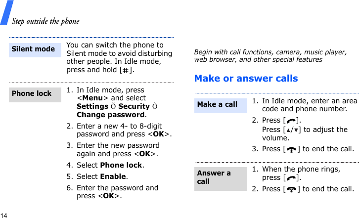 Step outside the phone14Step outside the phoneBegin with call functions, camera, music player, web browser, and other special featuresMake or answer callsYou can switch the phone to Silent mode to avoid disturbing other people. In Idle mode, press and hold [ ].1. In Idle mode, press &lt;Menu&gt; and select Settings Õ Security Õ Change password.2. Enter a new 4- to 8-digit password and press &lt;OK&gt;.3. Enter the new password again and press &lt;OK&gt;.4. Select Phone lock.5. Select Enable.6. Enter the password and press &lt;OK&gt;.Silent modePhone lock1. In Idle mode, enter an area code and phone number.2. Press [ ].Press [ / ] to adjust the volume.3. Press [ ] to end the call.1. When the phone rings, press [ ].2. Press [ ] to end the call.Make a callAnswer a call