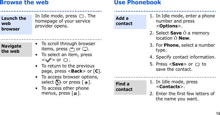 19Browse the web Use PhonebookIn Idle mode, press  . The homepage of your service provider opens.• To scroll through browser items, press   or  . • To select an item, press &lt;&gt; or  .• To return to the previous page, press &lt;Back&gt; or [C].• To access browser options, select   or press [ ].• To access other phone menus, press [ ].Launch the web browserNavigate the web1. In Idle mode, enter a phone number and press &lt;Options&gt;.2. Select Save Õ a memory location Õ New.3. For Phone, select a number type.4. Specify contact information.5. Press &lt;Save&gt; or  to save the contact.1. In Idle mode, press &lt;Contacts&gt;.2. Enter the first few letters of the name you want.Add a contactFind a contact