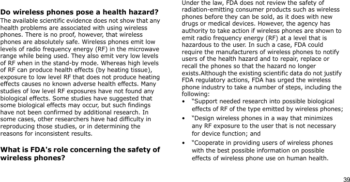 39Do wireless phones pose a health hazard?The available scientific evidence does not show that any health problems are associated with using wireless phones. There is no proof, however, that wireless phones are absolutely safe. Wireless phones emit low levels of radio frequency energy (RF) in the microwave range while being used. They also emit very low levels of RF when in the stand-by mode. Whereas high levels of RF can produce health effects (by heating tissue), exposure to low level RF that does not produce heating effects causes no known adverse health effects. Many studies of low level RF exposures have not found any biological effects. Some studies have suggested that some biological effects may occur, but such findings have not been confirmed by additional research. In some cases, other researchers have had difficulty in reproducing those studies, or in determining the reasons for inconsistent results.What is FDA&apos;s role concerning the safety of wireless phones?Under the law, FDA does not review the safety of radiation-emitting consumer products such as wireless phones before they can be sold, as it does with new drugs or medical devices. However, the agency has authority to take action if wireless phones are shown to emit radio frequency energy (RF) at a level that is hazardous to the user. In such a case, FDA could require the manufacturers of wireless phones to notify users of the health hazard and to repair, replace or recall the phones so that the hazard no longer exists.Although the existing scientific data do not justify FDA regulatory actions, FDA has urged the wireless phone industry to take a number of steps, including the following:• “Support needed research into possible biological effects of RF of the type emitted by wireless phones;• “Design wireless phones in a way that minimizes any RF exposure to the user that is not necessary for device function; and• “Cooperate in providing users of wireless phones with the best possible information on possible effects of wireless phone use on human health.