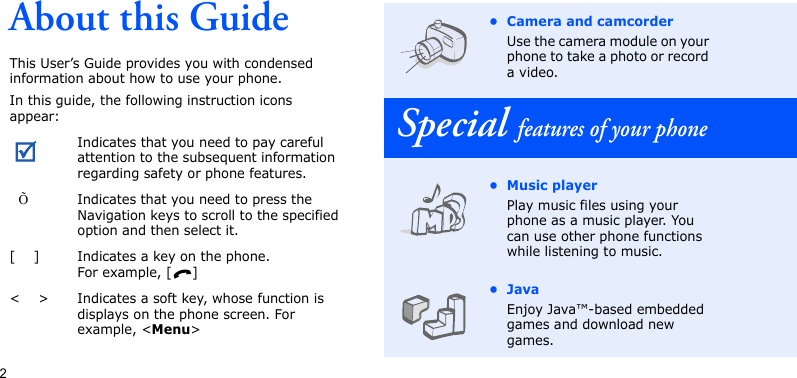 2About this GuideThis User’s Guide provides you with condensed information about how to use your phone.In this guide, the following instruction icons appear: Indicates that you need to pay careful attention to the subsequent information regarding safety or phone features.  ÕIndicates that you need to press the Navigation keys to scroll to the specified option and then select it.[    ] Indicates a key on the phone. For example, [ ]&lt;    &gt; Indicates a soft key, whose function is displays on the phone screen. For example, &lt;Menu&gt;• Camera and camcorderUse the camera module on your phone to take a photo or record a video.Special features of your phone• Music playerPlay music files using your phone as a music player. You can use other phone functions while listening to music.•JavaEnjoy Java™-based embedded games and download new games.