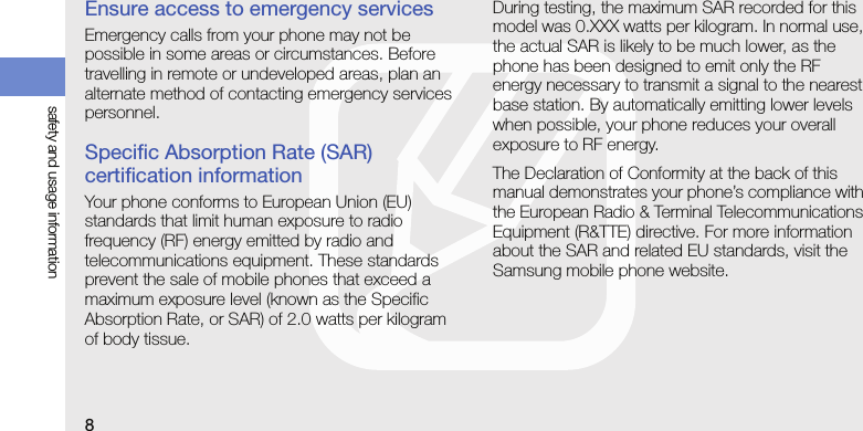 8safety and usage informationEnsure access to emergency servicesEmergency calls from your phone may not be possible in some areas or circumstances. Before travelling in remote or undeveloped areas, plan an alternate method of contacting emergency services personnel.Specific Absorption Rate (SAR) certification informationYour phone conforms to European Union (EU) standards that limit human exposure to radio frequency (RF) energy emitted by radio and telecommunications equipment. These standards prevent the sale of mobile phones that exceed a maximum exposure level (known as the Specific Absorption Rate, or SAR) of 2.0 watts per kilogram of body tissue.During testing, the maximum SAR recorded for this model was 0.XXX watts per kilogram. In normal use, the actual SAR is likely to be much lower, as the phone has been designed to emit only the RF energy necessary to transmit a signal to the nearest base station. By automatically emitting lower levels when possible, your phone reduces your overall exposure to RF energy.The Declaration of Conformity at the back of this manual demonstrates your phone’s compliance with the European Radio &amp; Terminal Telecommunications Equipment (R&amp;TTE) directive. For more information about the SAR and related EU standards, visit the Samsung mobile phone website.