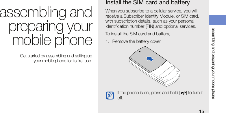 15assembling and preparing your mobile phoneassembling andpreparing yourmobile phone Get started by assembling and setting up your mobile phone for its first use.Install the SIM card and batteryWhen you subscribe to a cellular service, you will receive a Subscriber Identity Module, or SIM card, with subscription details, such as your personal identification number (PIN) and optional services.To install the SIM card and battery,1. Remove the battery cover.If the phone is on, press and hold [ ] to turn it off.