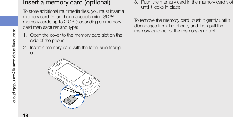 18assembling and preparing your mobile phoneInsert a memory card (optional)To store additional multimedia files, you must insert a memory card. Your phone accepts microSD™ memory cards up to 2 GB (depending on memory card manufacturer and type).1. Open the cover to the memory card slot on the side of the phone.2. Insert a memory card with the label side facing up.3. Push the memory card in the memory card slot until it locks in place.To remove the memory card, push it gently until it disengages from the phone, and then pull the memory card out of the memory card slot.