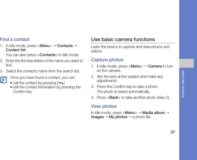 27using basic functionsFind a contact1. In Idle mode, press &lt;Menu&gt; → Contacts → Contact list.You can also press &lt;Contacts&gt; in Idle mode.2. Enter the first few letters of the name you want to find.3. Select the contact’s name from the search list.Use basic camera functionsLearn the basics to capture and view photos and videos.Capture photos1. In Idle mode, press &lt;Menu&gt; → Camera to turn on the camera.2. Aim the lens at the subject and make any adjustments.3. Press the Confirm key to take a photo. The photo is saved automatically.4. Press &lt;Back&gt; to take another photo (step 2).View photosIn Idle mode, press &lt;Menu&gt; → Media album → Images → My photos → a photo file.Once you have found a contact, you can:• call the contact by pressing [ ] • edit the contact information by pressing the Confirm key