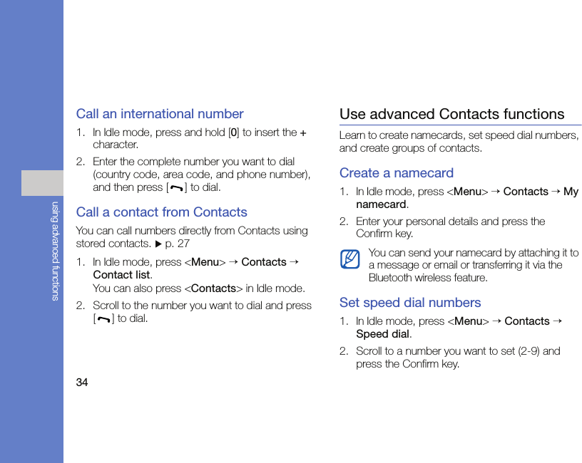 34using advanced functionsCall an international number1. In Idle mode, press and hold [0] to insert the + character.2. Enter the complete number you want to dial (country code, area code, and phone number), and then press [ ] to dial. Call a contact from ContactsYou can call numbers directly from Contacts using stored contacts. X p. 271. In Idle mode, press &lt;Menu&gt; → Contacts → Contact list.You can also press &lt;Contacts&gt; in Idle mode.2. Scroll to the number you want to dial and press [] to dial.Use advanced Contacts functionsLearn to create namecards, set speed dial numbers, and create groups of contacts.Create a namecard1. In Idle mode, press &lt;Menu&gt; → Contacts → My namecard.2. Enter your personal details and press the Confirm key.Set speed dial numbers1. In Idle mode, press &lt;Menu&gt; → Contacts → Speed dial.2. Scroll to a number you want to set (2-9) and press the Confirm key.You can send your namecard by attaching it to a message or email or transferring it via the Bluetooth wireless feature.