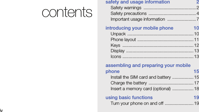 ivcontentssafety and usage information  2Safety warnings  .......................................... 2Safety precautions  ...................................... 4Important usage information  ....................... 7introducing your mobile phone  10Unpack ..................................................... 10Phone layout .............................................11Keys .........................................................12Display ......................................................13Icons ......................................................... 13assembling and preparing your mobile phone 15Install the SIM card and battery ................. 15Charge the battery  .................................... 17Insert a memory card (optional)  ................. 18using basic functions  19Turn your phone on and off ....................... 19