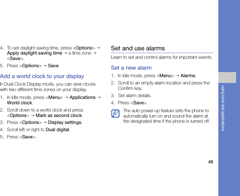 46using tools and applications4. To set daylight saving time, press &lt;Options&gt; → Apply daylight saving time → a time zone → &lt;Save&gt;.5. Press &lt;Options&gt; → Save.Add a world clock to your displayIn Dual Clock Display mode, you can view clocks with two different time zones on your display. 1. In Idle mode, press &lt;Menu&gt; → Applications → World clock.2. Scroll down to a world clock and press &lt;Options&gt; → Mark as second clock.3. Press &lt;Options&gt; → Display settings.4. Scroll left or right to Dual digital.5. Press &lt;Save&gt;.Set and use alarmsLearn to set and control alarms for important events.Set a new alarm1. In Idle mode, press &lt;Menu&gt; → Alarms.2. Scroll to an empty alarm location and press the Confirm key.3. Set alarm details.4. Press &lt;Save&gt;.The auto power-up feature sets the phone to automatically turn on and sound the alarm at the designated time if the phone is turned off.