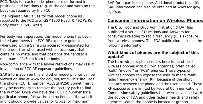 FCC. Tests for each model phone are performed in positions and locations (e.g. at the ear and worn on the body) as required by the FCC.  The highest SAR values for this model phone as reported to the FCC are: GSM1900 Head: 0.492 W/Kg, Body-worn: 0.691 W/Kg. For body worn operation, this model phone has been tested and meets the FCC RF exposure guidelines whenused with a Samsung accessory designated for this product or when used with an accessory that contains no metal and that positions the handset a minimum of 1.5 cm from the body. Non-compliance with the above restrictions may result in violation of FCC RF exposure guidelines.SAR information on this and other model phones can be viewed on-line at www.fcc.gov/oet/fccid. This site uses the phone FCC ID number, A3LSGHP250 Sometimes it may be necessary to remove the battery pack to find the number. Once you have the FCC ID number for a particular phone, follow the instructions on the website and it should provide values for typical or maximum SAR for a particular phone. Additional product specific SAR information can also be obtained at www.fcc.gov/cgb/sar.Consumer Information on Wireless PhonesThe U.S. Food and Drug Administration (FDA) has published a series of Questions and Answers for consumers relating to radio frequency (RF) exposure from wireless phones. The FDA publication includes the following information:What kinds of phones are the subject of this update?The term wireless phone refers here to hand-held wireless phones with built-in antennas, often called “cell,” “mobile,” or “PCS” phones. These types of wireless phones can expose the user to measurable radio frequency energy (RF) because of the short distance between the phone and the user&apos;s head. These RF exposures are limited by Federal Communications Commission safety guidelines that were developed with the advice of FDA and other federal health and safety agencies. When the phone is located at greater 