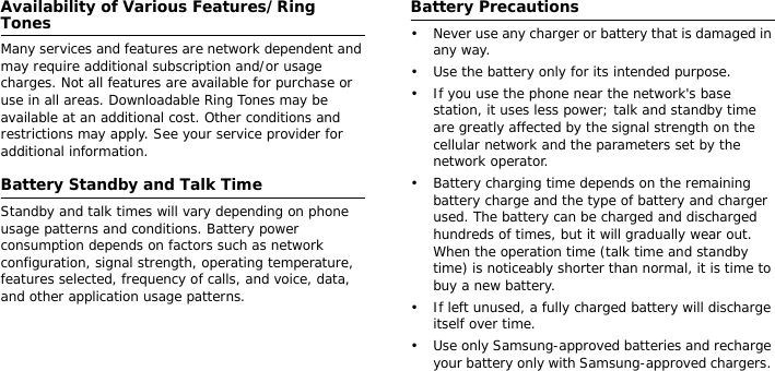 Availability of Various Features/Ring TonesMany services and features are network dependent and may require additional subscription and/or usage charges. Not all features are available for purchase or use in all areas. Downloadable Ring Tones may be available at an additional cost. Other conditions and restrictions may apply. See your service provider for additional information.Battery Standby and Talk TimeStandby and talk times will vary depending on phone usage patterns and conditions. Battery power consumption depends on factors such as network configuration, signal strength, operating temperature, features selected, frequency of calls, and voice, data, and other application usage patterns. Battery Precautions• Never use any charger or battery that is damaged in any way.• Use the battery only for its intended purpose.• If you use the phone near the network&apos;s base station, it uses less power; talk and standby time are greatly affected by the signal strength on the cellular network and the parameters set by the network operator.• Battery charging time depends on the remaining battery charge and the type of battery and charger used. The battery can be charged and discharged hundreds of times, but it will gradually wear out. When the operation time (talk time and standby time) is noticeably shorter than normal, it is time to buy a new battery.• If left unused, a fully charged battery will discharge itself over time.• Use only Samsung-approved batteries and recharge your battery only with Samsung-approved chargers. 