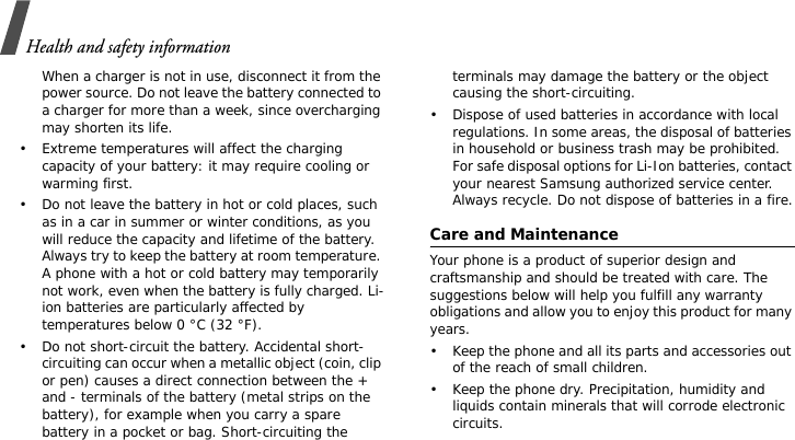 Health and safety informationWhen a charger is not in use, disconnect it from the power source. Do not leave the battery connected to a charger for more than a week, since overcharging may shorten its life.• Extreme temperatures will affect the charging capacity of your battery: it may require cooling or warming first.• Do not leave the battery in hot or cold places, such as in a car in summer or winter conditions, as you will reduce the capacity and lifetime of the battery. Always try to keep the battery at room temperature. A phone with a hot or cold battery may temporarily not work, even when the battery is fully charged. Li-ion batteries are particularly affected by temperatures below 0 °C (32 °F).• Do not short-circuit the battery. Accidental short- circuiting can occur when a metallic object (coin, clip or pen) causes a direct connection between the + and - terminals of the battery (metal strips on the battery), for example when you carry a spare battery in a pocket or bag. Short-circuiting the terminals may damage the battery or the object causing the short-circuiting.• Dispose of used batteries in accordance with local regulations. In some areas, the disposal of batteries in household or business trash may be prohibited. For safe disposal options for Li-Ion batteries, contact your nearest Samsung authorized service center. Always recycle. Do not dispose of batteries in a fire.Care and MaintenanceYour phone is a product of superior design and craftsmanship and should be treated with care. The suggestions below will help you fulfill any warranty obligations and allow you to enjoy this product for many years.• Keep the phone and all its parts and accessories out of the reach of small children.• Keep the phone dry. Precipitation, humidity and liquids contain minerals that will corrode electronic circuits.