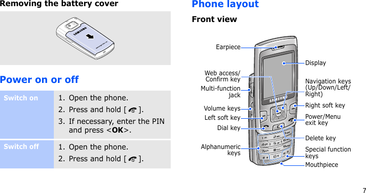 7Removing the battery coverPower on or offPhone layoutFront viewSwitch on1. Open the phone.2. Press and hold [ ].3. If necessary, enter the PIN and press &lt;OK&gt;.Switch off1. Open the phone.2. Press and hold [ ].Web access/Confirm keyEarpieceDial keyLeft soft keyVolume keysAlphanumerickeysMouthpieceSpecial function keysNavigation keys (Up/Down/Left/Right)Right soft keyPower/Menu exit keyDelete keyDisplayMulti-functionjack