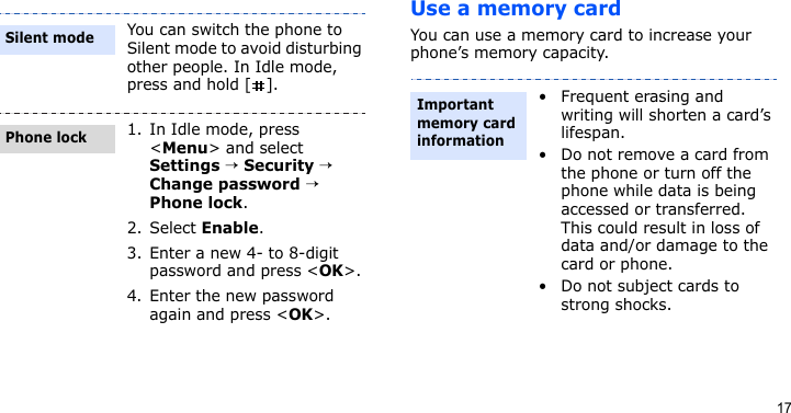 17Use a memory cardYou can use a memory card to increase your phone’s memory capacity.You can switch the phone to Silent mode to avoid disturbing other people. In Idle mode, press and hold [ ].1. In Idle mode, press &lt;Menu&gt; and select Settings → Security → Change password → Phone lock.2. Select Enable.3. Enter a new 4- to 8-digit password and press &lt;OK&gt;.4. Enter the new password again and press &lt;OK&gt;.Silent modePhone lock• Frequent erasing and writing will shorten a card’s lifespan.• Do not remove a card from the phone or turn off the phone while data is being accessed or transferred. This could result in loss of data and/or damage to the card or phone.• Do not subject cards to strong shocks.Important memory card information
