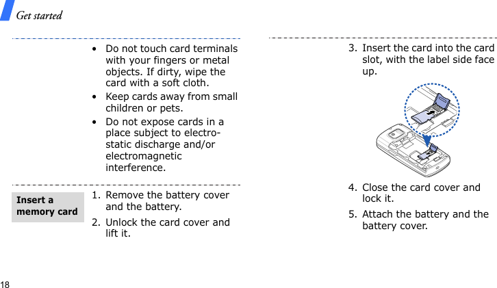 Get started18• Do not touch card terminals with your fingers or metal objects. If dirty, wipe the card with a soft cloth.• Keep cards away from small children or pets.• Do not expose cards in a place subject to electro-static discharge and/or electromagnetic interference.1. Remove the battery cover and the battery.2. Unlock the card cover and lift it.Insert a memory card3. Insert the card into the card slot, with the label side face up.4. Close the card cover and lock it.5. Attach the battery and the battery cover.