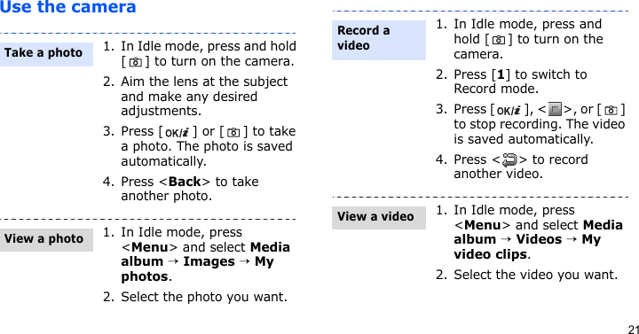 21Use the camera1. In Idle mode, press and hold [ ] to turn on the camera.2. Aim the lens at the subject and make any desired adjustments.3. Press [ ] or [ ] to take a photo. The photo is saved automatically.4. Press &lt;Back&gt; to take another photo.1. In Idle mode, press &lt;Menu&gt; and select Media album → Images → My photos.2. Select the photo you want.Take a photoView a photo1. In Idle mode, press and hold [ ] to turn on the camera.2. Press [1] to switch to Record mode.3. Press [ ], &lt; &gt;, or [ ] to stop recording. The video is saved automatically.4. Press &lt; &gt; to record another video.1. In Idle mode, press &lt;Menu&gt; and select Media album → Videos → My video clips.2. Select the video you want.Record a videoView a video