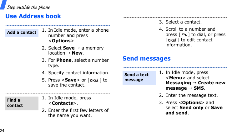 Step outside the phone24Use Address bookSend messages1. In Idle mode, enter a phone number and press &lt;Options&gt;.2. Select Save → a memory location → New.3. For Phone, select a number type.4. Specify contact information.5. Press &lt;Save&gt; or [ ] to save the contact.1. In Idle mode, press &lt;Contacts&gt;.2. Enter the first few letters of the name you want.Add a contactFind a contact3. Select a contact.4. Scroll to a number and press [ ] to dial, or press [ ] to edit contact information.1. In Idle mode, press &lt;Menu&gt; and select Messaging → Create new message → SMS.2. Enter the message text.3. Press &lt;Options&gt; and select Send only or Save and send.Send a text message 