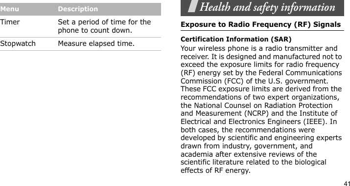 41Health and safety informationExposure to Radio Frequency (RF) SignalsCertification Information (SAR)Your wireless phone is a radio transmitter and receiver. It is designed and manufactured not to exceed the exposure limits for radio frequency (RF) energy set by the Federal Communications Commission (FCC) of the U.S. government. These FCC exposure limits are derived from the recommendations of two expert organizations, the National Counsel on Radiation Protection and Measurement (NCRP) and the Institute of Electrical and Electronics Engineers (IEEE). In both cases, the recommendations were developed by scientific and engineering experts drawn from industry, government, and academia after extensive reviews of the scientific literature related to the biological effects of RF energy.Timer Set a period of time for the phone to count down.Stopwatch Measure elapsed time. Menu Description