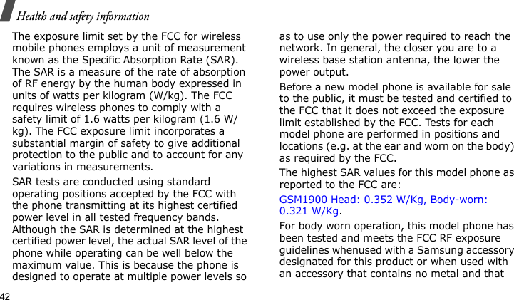 Health and safety information42The exposure limit set by the FCC for wireless mobile phones employs a unit of measurement known as the Specific Absorption Rate (SAR). The SAR is a measure of the rate of absorption of RF energy by the human body expressed in units of watts per kilogram (W/kg). The FCC requires wireless phones to comply with a safety limit of 1.6 watts per kilogram (1.6 W/kg). The FCC exposure limit incorporates a substantial margin of safety to give additional protection to the public and to account for any variations in measurements.SAR tests are conducted using standard operating positions accepted by the FCC with the phone transmitting at its highest certified power level in all tested frequency bands. Although the SAR is determined at the highest certified power level, the actual SAR level of the phone while operating can be well below the maximum value. This is because the phone is designed to operate at multiple power levels so as to use only the power required to reach the network. In general, the closer you are to a wireless base station antenna, the lower the power output.Before a new model phone is available for sale to the public, it must be tested and certified to the FCC that it does not exceed the exposure limit established by the FCC. Tests for each model phone are performed in positions and locations (e.g. at the ear and worn on the body) as required by the FCC.  The highest SAR values for this model phone as reported to the FCC are: GSM1900 Head: 0.352 W/Kg, Body-worn: 0.321 W/Kg.For body worn operation, this model phone has been tested and meets the FCC RF exposure guidelines whenused with a Samsung accessory designated for this product or when used with an accessory that contains no metal and that 