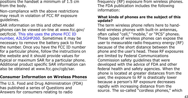 43positions the handset a minimum of 1.5 cm from the body. Non-compliance with the above restrictions may result in violation of FCC RF exposure guidelines.SAR information on this and other model phones can be viewed on-line at www.fcc.gov/oet/fccid. This site uses the phone FCC ID number, A3LSGHP260. Sometimes it may be necessary to remove the battery pack to find the number. Once you have the FCC ID number for a particular phone, follow the instructions on the website and it should provide values for typical or maximum SAR for a particular phone. Additional product specific SAR information can also be obtained at www.fcc.gov/cgb/sar.Consumer Information on Wireless PhonesThe U.S. Food and Drug Administration (FDA) has published a series of Questions and Answers for consumers relating to radio frequency (RF) exposure from wireless phones. The FDA publication includes the following information:What kinds of phones are the subject of this update?The term wireless phone refers here to hand-held wireless phones with built-in antennas, often called “cell,” “mobile,” or “PCS” phones. These types of wireless phones can expose the user to measurable radio frequency energy (RF) because of the short distance between the phone and the user&apos;s head. These RF exposures are limited by Federal Communications Commission safety guidelines that were developed with the advice of FDA and other federal health and safety agencies. When the phone is located at greater distances from the user, the exposure to RF is drastically lower because a person&apos;s RF exposure decreases rapidly with increasing distance from the source. The so-called “cordless phones,” which 