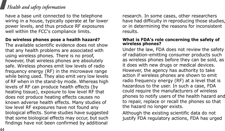 Health and safety information44have a base unit connected to the telephone wiring in a house, typically operate at far lower power levels, and thus produce RF exposures well within the FCC&apos;s compliance limits.Do wireless phones pose a health hazard?The available scientific evidence does not show that any health problems are associated with using wireless phones. There is no proof, however, that wireless phones are absolutely safe. Wireless phones emit low levels of radio frequency energy (RF) in the microwave range while being used. They also emit very low levels of RF when in the stand-by mode. Whereas high levels of RF can produce health effects (by heating tissue), exposure to low level RF that does not produce heating effects causes no known adverse health effects. Many studies of low level RF exposures have not found any biological effects. Some studies have suggested that some biological effects may occur, but such findings have not been confirmed by additional research. In some cases, other researchers have had difficulty in reproducing those studies, or in determining the reasons for inconsistent results.What is FDA&apos;s role concerning the safety of wireless phones?Under the law, FDA does not review the safety of radiation-emitting consumer products such as wireless phones before they can be sold, as it does with new drugs or medical devices. However, the agency has authority to take action if wireless phones are shown to emit radio frequency energy (RF) at a level that is hazardous to the user. In such a case, FDA could require the manufacturers of wireless phones to notify users of the health hazard and to repair, replace or recall the phones so that the hazard no longer exists.Although the existing scientific data do not justify FDA regulatory actions, FDA has urged 