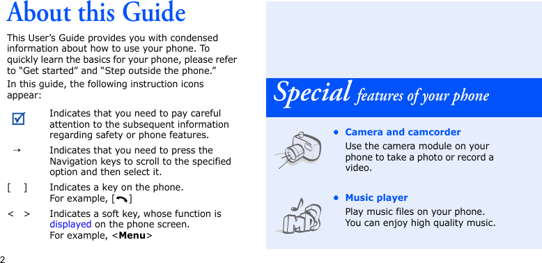 2About this GuideThis User’s Guide provides you with condensed information about how to use your phone. To quickly learn the basics for your phone, please refer to “Get started” and “Step outside the phone.”In this guide, the following instruction icons appear:Indicates that you need to pay careful attention to the subsequent information regarding safety or phone features.→Indicates that you need to press the Navigation keys to scroll to the specified option and then select it.[ ] Indicates a key on the phone. For example, [ ]&lt; &gt; Indicates a soft key, whose function is displayed on the phone screen. For example, &lt;Menu&gt;Special features of your phone• Camera and camcorderUse the camera module on your phone to take a photo or record a video.• Music playerPlay music files on your phone. You can enjoy high quality music.