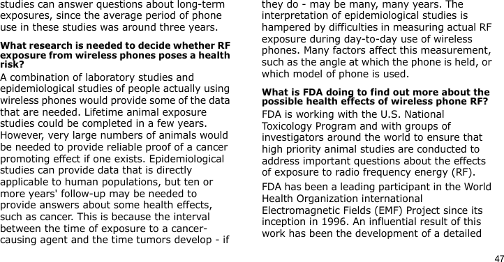 47studies can answer questions about long-term exposures, since the average period of phone use in these studies was around three years.What research is needed to decide whether RF exposure from wireless phones poses a health risk?A combination of laboratory studies and epidemiological studies of people actually using wireless phones would provide some of the data that are needed. Lifetime animal exposure studies could be completed in a few years. However, very large numbers of animals would be needed to provide reliable proof of a cancer promoting effect if one exists. Epidemiological studies can provide data that is directly applicable to human populations, but ten or more years&apos; follow-up may be needed to provide answers about some health effects, such as cancer. This is because the interval between the time of exposure to a cancer-causing agent and the time tumors develop - if they do - may be many, many years. The interpretation of epidemiological studies is hampered by difficulties in measuring actual RF exposure during day-to-day use of wireless phones. Many factors affect this measurement, such as the angle at which the phone is held, or which model of phone is used.What is FDA doing to find out more about the possible health effects of wireless phone RF?FDA is working with the U.S. National Toxicology Program and with groups of investigators around the world to ensure that high priority animal studies are conducted to address important questions about the effects of exposure to radio frequency energy (RF).FDA has been a leading participant in the World Health Organization international Electromagnetic Fields (EMF) Project since its inception in 1996. An influential result of this work has been the development of a detailed 