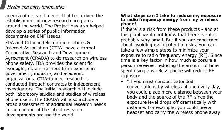 Health and safety information48agenda of research needs that has driven the establishment of new research programs around the world. The Project has also helped develop a series of public information documents on EMF issues.FDA and Cellular Telecommunications &amp; Internet Association (CTIA) have a formal Cooperative Research and Development Agreement (CRADA) to do research on wireless phone safety. FDA provides the scientific oversight, obtaining input from experts in government, industry, and academic organizations. CTIA-funded research is conducted through contracts to independent investigators. The initial research will include both laboratory studies and studies of wireless phone users. The CRADA will also include a broad assessment of additional research needs in the context of the latest research developments around the world.What steps can I take to reduce my exposure to radio frequency energy from my wireless phone?If there is a risk from these products - and at this point we do not know that there is - it is probably very small. But if you are concerned about avoiding even potential risks, you can take a few simple steps to minimize your exposure to radio frequency energy (RF). Since time is a key factor in how much exposure a person receives, reducing the amount of time spent using a wireless phone will reduce RF exposure.• “If you must conduct extended conversations by wireless phone every day, you could place more distance between your body and the source of the RF, since the exposure level drops off dramatically with distance. For example, you could use a headset and carry the wireless phone away 