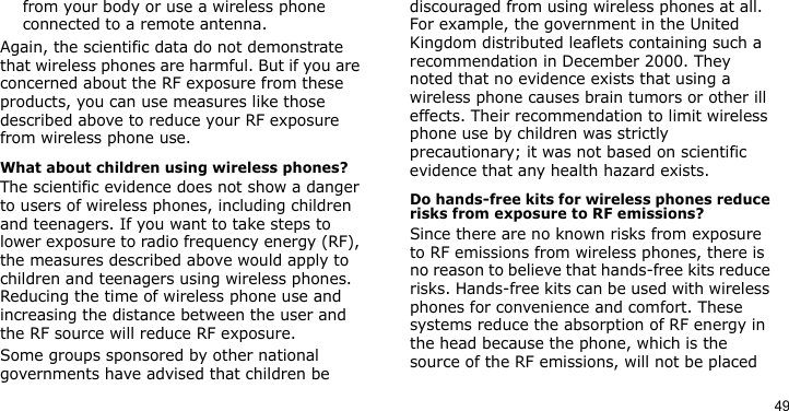 49from your body or use a wireless phone connected to a remote antenna.Again, the scientific data do not demonstrate that wireless phones are harmful. But if you are concerned about the RF exposure from these products, you can use measures like those described above to reduce your RF exposure from wireless phone use.What about children using wireless phones?The scientific evidence does not show a danger to users of wireless phones, including children and teenagers. If you want to take steps to lower exposure to radio frequency energy (RF), the measures described above would apply to children and teenagers using wireless phones. Reducing the time of wireless phone use and increasing the distance between the user and the RF source will reduce RF exposure.Some groups sponsored by other national governments have advised that children be discouraged from using wireless phones at all. For example, the government in the United Kingdom distributed leaflets containing such a recommendation in December 2000. They noted that no evidence exists that using a wireless phone causes brain tumors or other ill effects. Their recommendation to limit wireless phone use by children was strictly precautionary; it was not based on scientific evidence that any health hazard exists. Do hands-free kits for wireless phones reduce risks from exposure to RF emissions?Since there are no known risks from exposure to RF emissions from wireless phones, there is no reason to believe that hands-free kits reduce risks. Hands-free kits can be used with wireless phones for convenience and comfort. These systems reduce the absorption of RF energy in the head because the phone, which is the source of the RF emissions, will not be placed 