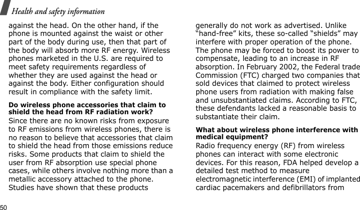 Health and safety information50against the head. On the other hand, if the phone is mounted against the waist or other part of the body during use, then that part of the body will absorb more RF energy. Wireless phones marketed in the U.S. are required to meet safety requirements regardless of whether they are used against the head or against the body. Either configuration should result in compliance with the safety limit.Do wireless phone accessories that claim to shield the head from RF radiation work?Since there are no known risks from exposure to RF emissions from wireless phones, there is no reason to believe that accessories that claim to shield the head from those emissions reduce risks. Some products that claim to shield the user from RF absorption use special phone cases, while others involve nothing more than a metallic accessory attached to the phone. Studies have shown that these products generally do not work as advertised. Unlike “hand-free” kits, these so-called “shields” may interfere with proper operation of the phone. The phone may be forced to boost its power to compensate, leading to an increase in RF absorption. In February 2002, the Federal trade Commission (FTC) charged two companies that sold devices that claimed to protect wireless phone users from radiation with making false and unsubstantiated claims. According to FTC, these defendants lacked a reasonable basis to substantiate their claim.What about wireless phone interference with medical equipment?Radio frequency energy (RF) from wireless phones can interact with some electronic devices. For this reason, FDA helped develop a detailed test method to measure electromagnetic interference (EMI) of implanted cardiac pacemakers and defibrillators from 