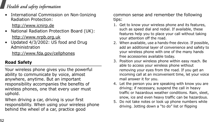 Health and safety information52• International Commission on Non-Ionizing Radiation Protection:     http://www.icnirp.de• National Radiation Protection Board (UK):     http://www.nrpb.org.uk• Updated 4/3/2002: US food and Drug Administration     http://www.fda.gov/cellphonesRoad SafetyYour wireless phone gives you the powerful ability to communicate by voice, almost anywhere, anytime. But an important responsibility accompanies the benefits of wireless phones, one that every user must uphold.When driving a car, driving is your first responsibility. When using your wireless phone behind the wheel of a car, practice good common sense and remember the following tips:1. Get to know your wireless phone and its features, such as speed dial and redial. If available, these features help you to place your call without taking your attention off the road.2. When available, use a hands-free device. If possible, add an additional layer of convenience and safety to your wireless phone with one of the many hands free accessories available today.3. Position your wireless phone within easy reach. Be able to access your wireless phone without removing your eyes from the road. If you get an incoming call at an inconvenient time, let your voice mail answer it for you.4. Let the person you are speaking with know you are driving; if necessary, suspend the call in heavy traffic or hazardous weather conditions. Rain, sleet, snow, ice and even heavy traffic can be hazardous.5. Do not take notes or look up phone numbers while driving. Jotting down a “to do” list or flipping 