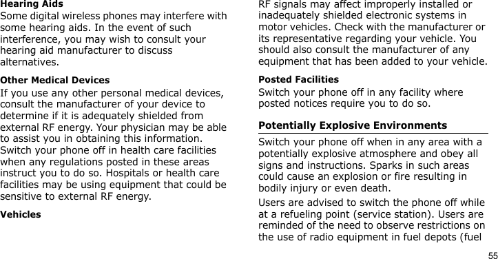 55Hearing AidsSome digital wireless phones may interfere with some hearing aids. In the event of such interference, you may wish to consult your hearing aid manufacturer to discuss alternatives.Other Medical DevicesIf you use any other personal medical devices, consult the manufacturer of your device to determine if it is adequately shielded from external RF energy. Your physician may be able to assist you in obtaining this information. Switch your phone off in health care facilities when any regulations posted in these areas instruct you to do so. Hospitals or health care facilities may be using equipment that could be sensitive to external RF energy.VehiclesRF signals may affect improperly installed or inadequately shielded electronic systems in motor vehicles. Check with the manufacturer or its representative regarding your vehicle. You should also consult the manufacturer of any equipment that has been added to your vehicle.Posted FacilitiesSwitch your phone off in any facility where posted notices require you to do so.Potentially Explosive EnvironmentsSwitch your phone off when in any area with a potentially explosive atmosphere and obey all signs and instructions. Sparks in such areas could cause an explosion or fire resulting in bodily injury or even death.Users are advised to switch the phone off while at a refueling point (service station). Users are reminded of the need to observe restrictions on the use of radio equipment in fuel depots (fuel 