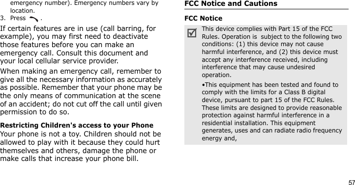 57emergency number). Emergency numbers vary by location.3. Press .If certain features are in use (call barring, for example), you may first need to deactivate those features before you can make an emergency call. Consult this document and your local cellular service provider.When making an emergency call, remember to give all the necessary information as accurately as possible. Remember that your phone may be the only means of communication at the scene of an accident; do not cut off the call until given permission to do so.Restricting Children&apos;s access to your PhoneYour phone is not a toy. Children should not be allowed to play with it because they could hurt themselves and others, damage the phone or make calls that increase your phone bill.FCC Notice and CautionsFCC NoticeThis device complies with Part 15 of the FCC Rules. Operation is  subject to the following two conditions: (1) this device may not cause harmful interference, and (2) this device must accept any interference received, including interference that may cause undesired operation.•This equipment has been tested and found to comply with the limits for a Class B digital device, pursuant to part 15 of the FCC Rules. These limits are designed to provide reasonable protection against harmful interference in a residential installation. This equipment generates, uses and can radiate radio frequency energy and,