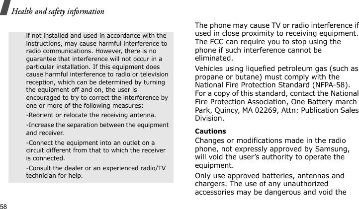 Health and safety information58The phone may cause TV or radio interference if used in close proximity to receiving equipment. The FCC can require you to stop using the phone if such interference cannot be eliminated.Vehicles using liquefied petroleum gas (such as propane or butane) must comply with the National Fire Protection Standard (NFPA-58). For a copy of this standard, contact the National Fire Protection Association, One Battery march Park, Quincy, MA 02269, Attn: Publication Sales Division.CautionsChanges or modifications made in the radio phone, not expressly approved by Samsung, will void the user’s authority to operate the equipment.Only use approved batteries, antennas and chargers. The use of any unauthorized accessories may be dangerous and void the if not installed and used in accordance with the instructions, may cause harmful interference to radio communications. However, there is no guarantee that interference will not occur in a particular installation. If this equipment does cause harmful interference to radio or television reception, which can be determined by turning the equipment off and on, the user is encouraged to try to correct the interference by one or more of the following measures:-Reorient or relocate the receiving antenna. -Increase the separation between the equipment and receiver. -Connect the equipment into an outlet on a circuit different from that to which the receiver is connected. -Consult the dealer or an experienced radio/TV technician for help.