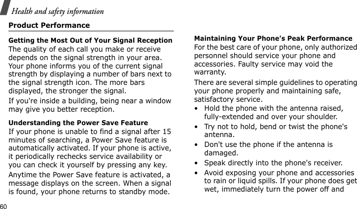 Health and safety information60Product PerformanceGetting the Most Out of Your Signal ReceptionThe quality of each call you make or receive depends on the signal strength in your area. Your phone informs you of the current signal strength by displaying a number of bars next to the signal strength icon. The more bars displayed, the stronger the signal.If you&apos;re inside a building, being near a window may give you better reception.Understanding the Power Save FeatureIf your phone is unable to find a signal after 15 minutes of searching, a Power Save feature is automatically activated. If your phone is active, it periodically rechecks service availability or you can check it yourself by pressing any key.Anytime the Power Save feature is activated, a message displays on the screen. When a signal is found, your phone returns to standby mode.Maintaining Your Phone&apos;s Peak PerformanceFor the best care of your phone, only authorized personnel should service your phone and accessories. Faulty service may void the warranty.There are several simple guidelines to operating your phone properly and maintaining safe, satisfactory service.• Hold the phone with the antenna raised, fully-extended and over your shoulder.• Try not to hold, bend or twist the phone&apos;s antenna.• Don&apos;t use the phone if the antenna is damaged.• Speak directly into the phone&apos;s receiver.• Avoid exposing your phone and accessories to rain or liquid spills. If your phone does get wet, immediately turn the power off and 