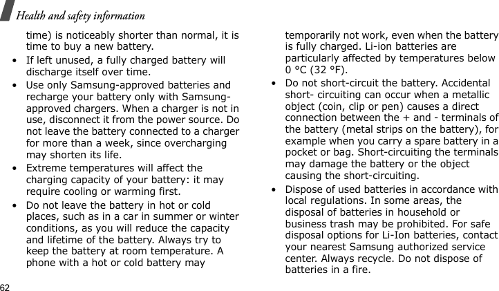 Health and safety information62time) is noticeably shorter than normal, it is time to buy a new battery.• If left unused, a fully charged battery will discharge itself over time.• Use only Samsung-approved batteries and recharge your battery only with Samsung-approved chargers. When a charger is not in use, disconnect it from the power source. Do not leave the battery connected to a charger for more than a week, since overcharging may shorten its life.• Extreme temperatures will affect the charging capacity of your battery: it may require cooling or warming first.• Do not leave the battery in hot or cold places, such as in a car in summer or winter conditions, as you will reduce the capacity and lifetime of the battery. Always try to keep the battery at room temperature. A phone with a hot or cold battery may temporarily not work, even when the battery is fully charged. Li-ion batteries are particularly affected by temperatures below 0 °C (32 °F).• Do not short-circuit the battery. Accidental short- circuiting can occur when a metallic object (coin, clip or pen) causes a direct connection between the + and - terminals of the battery (metal strips on the battery), for example when you carry a spare battery in a pocket or bag. Short-circuiting the terminals may damage the battery or the object causing the short-circuiting.• Dispose of used batteries in accordance with local regulations. In some areas, the disposal of batteries in household or business trash may be prohibited. For safe disposal options for Li-Ion batteries, contact your nearest Samsung authorized service center. Always recycle. Do not dispose of batteries in a fire.