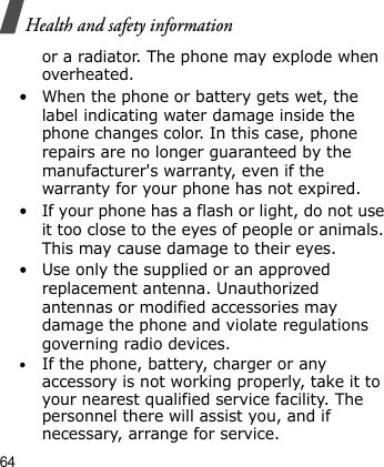Health and safety information64or a radiator. The phone may explode when overheated.• When the phone or battery gets wet, the label indicating water damage inside the phone changes color. In this case, phone repairs are no longer guaranteed by the manufacturer&apos;s warranty, even if the warranty for your phone has not expired. • If your phone has a flash or light, do not use it too close to the eyes of people or animals. This may cause damage to their eyes.• Use only the supplied or an approved replacement antenna. Unauthorized antennas or modified accessories may damage the phone and violate regulations governing radio devices.•If the phone, battery, charger or any accessory is not working properly, take it to your nearest qualified service facility. The personnel there will assist you, and if necessary, arrange for service.