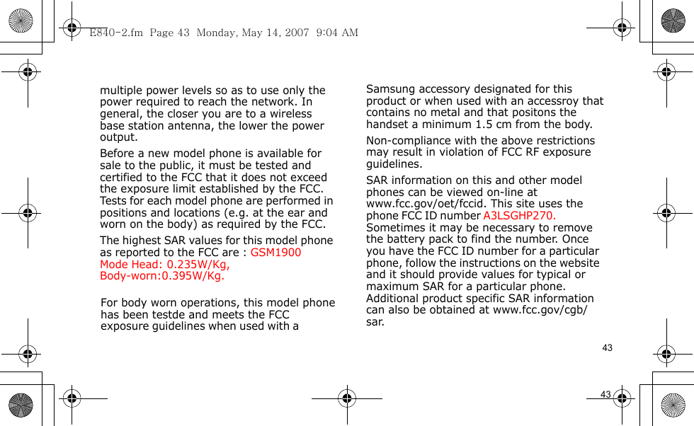 E840-2.fm  Page 43  Monday, May 14, 2007  9:04 AM43                                      For body worn operations, this model phone has been testde and meets the FCC exposure guidelines when used with a  Samsung accessory designated for this product or when used with an accessroy that contains no metal and that positons the handset a minimum 1.5 cm from the body.Non-compliance with the above restrictions may result in violation of FCC RF exposure guidelines.SAR information on this and other model phones can be viewed on-line at www.fcc.gov/oet/fccid. This site uses the phone FCC ID number A3LSGHP270.               Sometimes it may be necessary to remove the battery pack to find the number. Once you have the FCC ID number for a particular phone, follow the instructions on the website and it should provide values for typical or maximum SAR for a particular phone. Additional product specific SAR information can also be obtained at www.fcc.gov/cgb/sar.            43                                  multiple power levels so as to use only the power required to reach the network. In general, the closer you are to a wireless base station antenna, the lower the power output.Before a new model phone is available for sale to the public, it must be tested and certified to the FCC that it does not exceed the exposure limit established by the FCC. Tests for each model phone are performed in positions and locations (e.g. at the ear and worn on the body) as required by the FCC. The highest SAR values for this model phone as reported to the FCC are : GSM1900 Mode  Head: 0.235W/Kg,Body-worn:0.395W/Kg.            