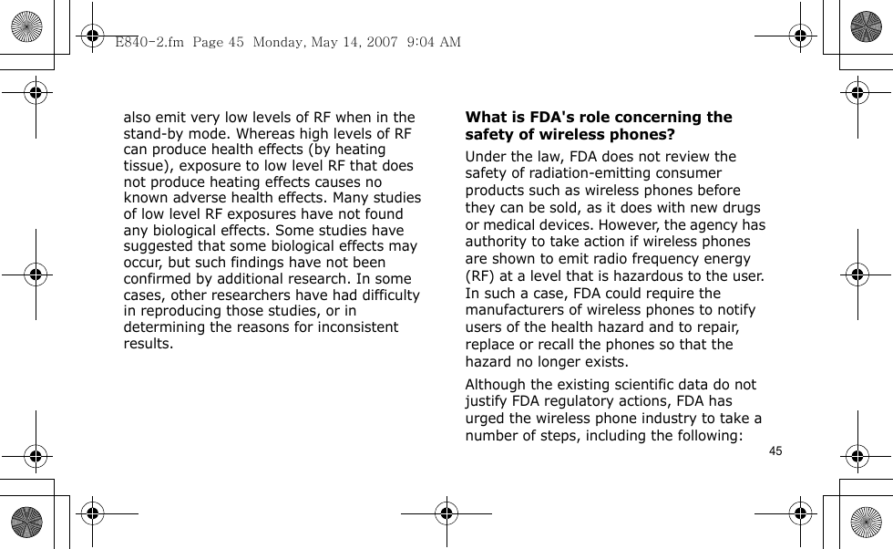 45also emit very low levels of RF when in the stand-by mode. Whereas high levels of RF can produce health effects (by heating tissue), exposure to low level RF that does not produce heating effects causes no known adverse health effects. Many studies of low level RF exposures have not found any biological effects. Some studies have suggested that some biological effects may occur, but such findings have not been confirmed by additional research. In some cases, other researchers have had difficulty in reproducing those studies, or in determining the reasons for inconsistent results.What is FDA&apos;s role concerning the safety of wireless phones?Under the law, FDA does not review the safety of radiation-emitting consumer products such as wireless phones before they can be sold, as it does with new drugs or medical devices. However, the agency has authority to take action if wireless phones are shown to emit radio frequency energy (RF) at a level that is hazardous to the user. In such a case, FDA could require the manufacturers of wireless phones to notify users of the health hazard and to repair, replace or recall the phones so that the hazard no longer exists.Although the existing scientific data do not justify FDA regulatory actions, FDA has urged the wireless phone industry to take a number of steps, including the following:E840-2.fm  Page 45  Monday, May 14, 2007  9:04 AM