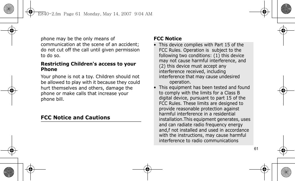 61phone may be the only means of communication at the scene of an accident; do not cut off the call until given permission to do so.Restricting Children&apos;s access to your PhoneYour phone is not a toy. Children should not be allowed to play with it because they could hurt themselves and others, damage the phone or make calls that increase your phone bill.FCC Notice and CautionsFCC Notice•  This device complies with Part 15 of the FCC Rules. Operation is  subject to the following two conditions: (1) this device may not cause harmful interference, and (2) this device must accept any interference received, including interference that may cause undesired                 operation.•  This equipment has been tested and found to comply with the limits for a Class B digital device, pursuant to part 15 of the FCC Rules. These limits are designed to provide reasonable protection against harmful interference in a residential installation.This equipment generates, uses and can radiate radio frequency energy and,f not installed and used in accordance with the instructions, may cause harmful interference to radio communicationsE840-2.fm  Page 61  Monday, May 14, 2007  9:04 AM