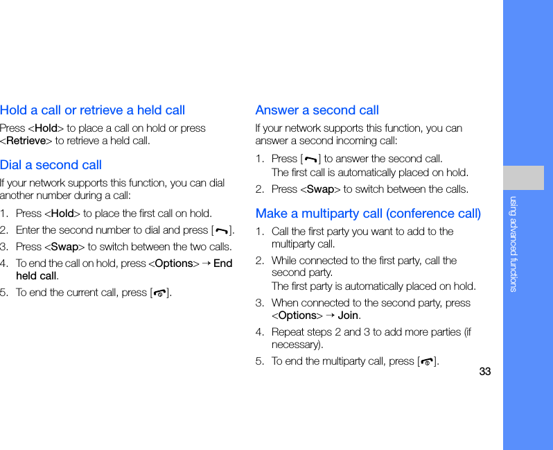 33using advanced functionsHold a call or retrieve a held callPress &lt;Hold&gt; to place a call on hold or press &lt;Retrieve&gt; to retrieve a held call.Dial a second callIf your network supports this function, you can dial another number during a call:1. Press &lt;Hold&gt; to place the first call on hold.2. Enter the second number to dial and press [ ].3. Press &lt;Swap&gt; to switch between the two calls.4. To end the call on hold, press &lt;Options&gt; → End held call.5. To end the current call, press [ ].Answer a second callIf your network supports this function, you can answer a second incoming call:1. Press [ ] to answer the second call.The first call is automatically placed on hold.2. Press &lt;Swap&gt; to switch between the calls.Make a multiparty call (conference call)1. Call the first party you want to add to the multiparty call.2. While connected to the first party, call the second party.The first party is automatically placed on hold.3. When connected to the second party, press &lt;Options&gt; → Join.4. Repeat steps 2 and 3 to add more parties (if necessary).5. To end the multiparty call, press [ ].